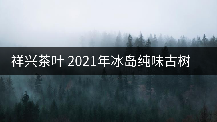 祥興茶葉 2021年冰島純味古樹春茶品質(zhì)好嗎? 祥興茶葉 2021年冰島純味古樹春茶品質(zhì)好嗎?
