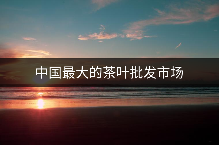 中國(guó)最大的茶葉批發(fā)市場(chǎng) 中國(guó)最大的茶葉批發(fā)市場(chǎng)
