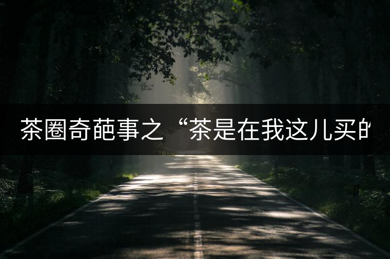 茶圈奇葩事之“茶是在我這兒買的嗎？”