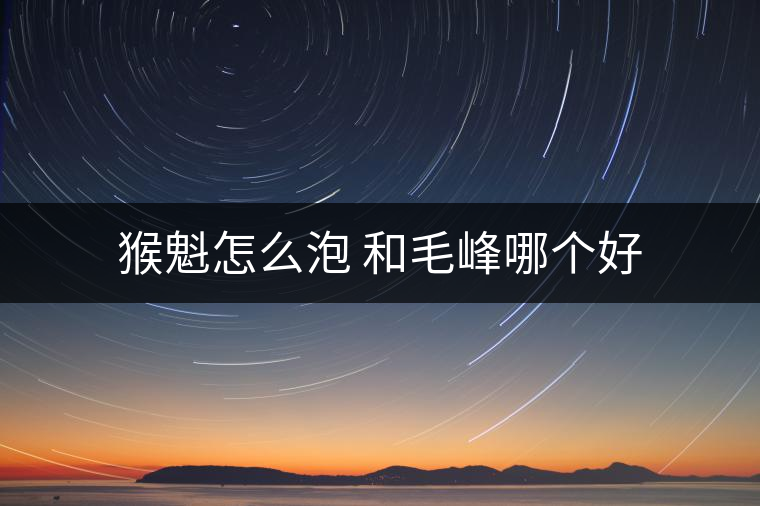 猴魁怎么泡 和毛峰哪個好 猴魁怎么泡 和毛峰哪個好