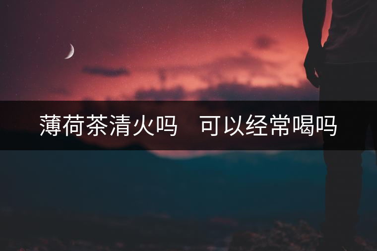 薄荷茶清火嗎 可以經常喝嗎 薄荷茶清火嗎 可以經常喝嗎