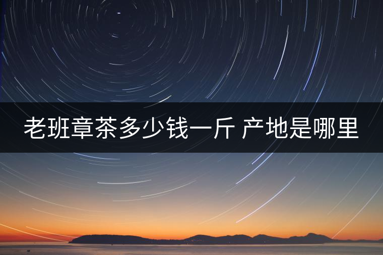 老班章茶多少錢(qián)一斤 產(chǎn)地是哪里