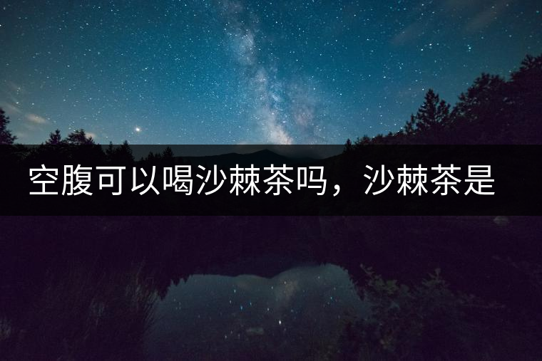 空腹可以喝沙棘茶嗎，沙棘茶是溫性還是涼性？