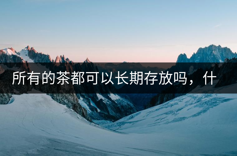 所有的茶都可以長(zhǎng)期存放嗎，什么需要搶鮮喝？