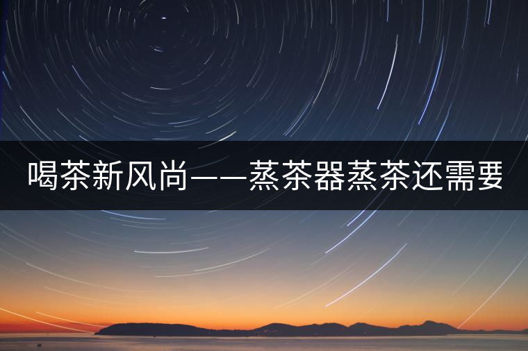 喝茶新風(fēng)尚——蒸茶器蒸茶還需要洗茶嗎？