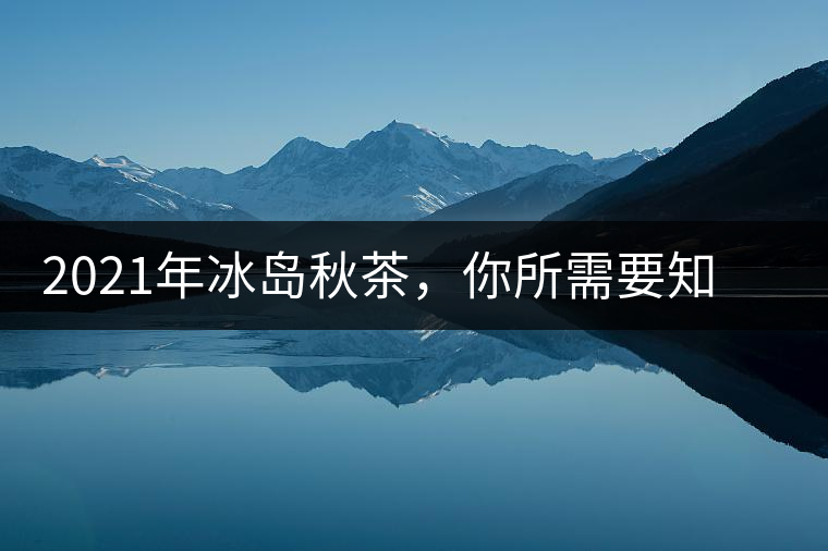 2021年冰島秋茶，你所需要知道的七個(gè)事實(shí)