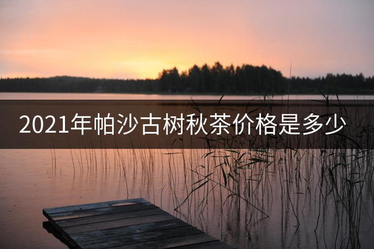 2021年帕沙古樹秋茶價格是多少? 2021年帕沙古樹秋茶價格是多少?