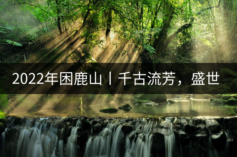 2022年困鹿山丨千古流芳，盛世奢享