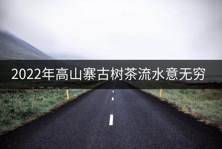2022年高山寨古樹(shù)茶流水意無(wú)窮,唯待知音懂 2022年高山寨古樹(shù)茶流水意無(wú)窮,唯待知音懂