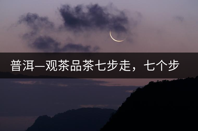 普洱—觀茶品茶七步走,七個步驟,喝懂普洱茶 普洱—觀茶品茶七步走,七個步驟,喝懂普洱茶