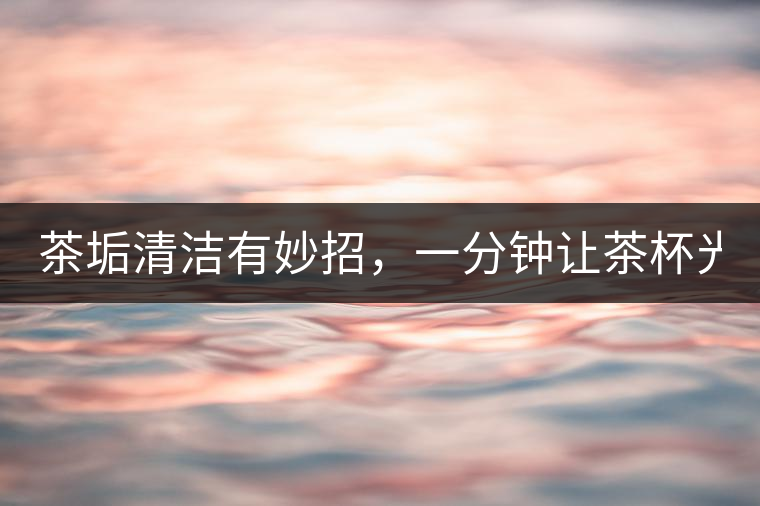 茶垢清潔有妙招，一分鐘讓茶杯光亮如新！