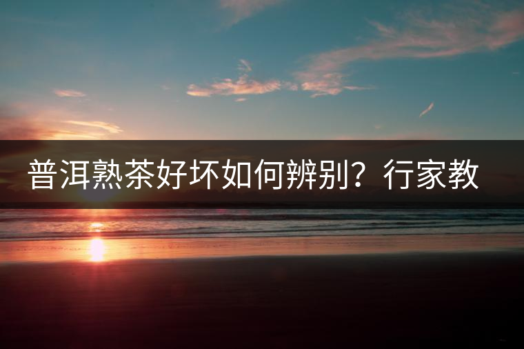 普洱熟茶好壞如何辨別？行家教你3步走！聞茶香、品茶湯、鑒葉底