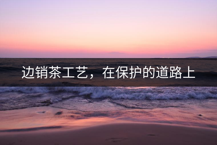 邊銷茶工藝，在保護(hù)的道路上