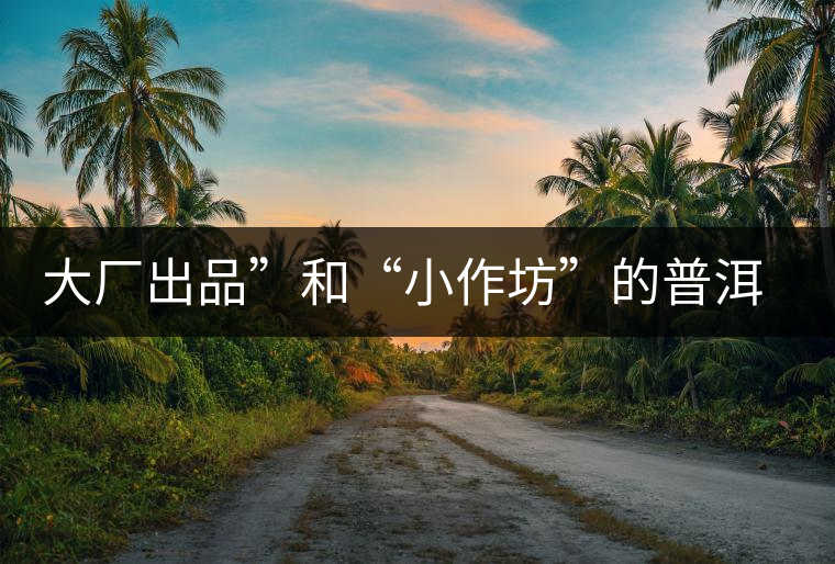 大廠出品”和“小作坊”的普洱茶，哪個(gè)更值得購(gòu)買？