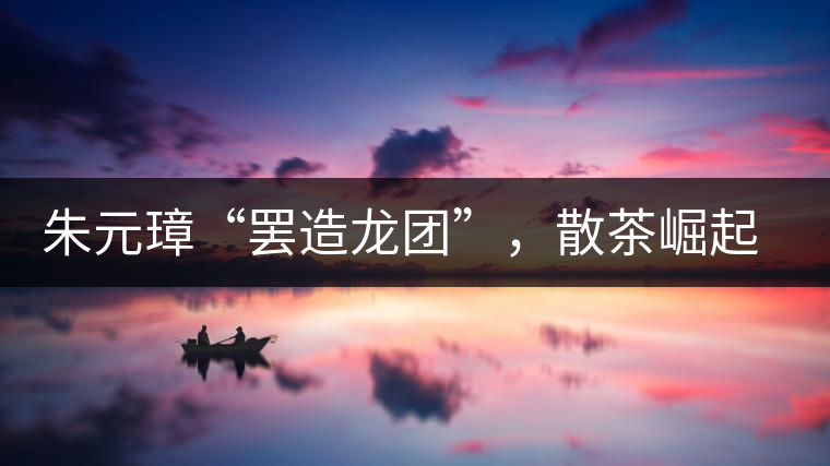 朱元璋“罷造龍團”，散茶崛起，普洱茶特立獨行！