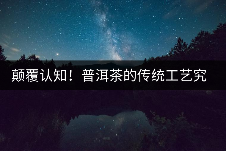 顛覆認(rèn)知！普洱茶的傳統(tǒng)工藝究竟是什么？