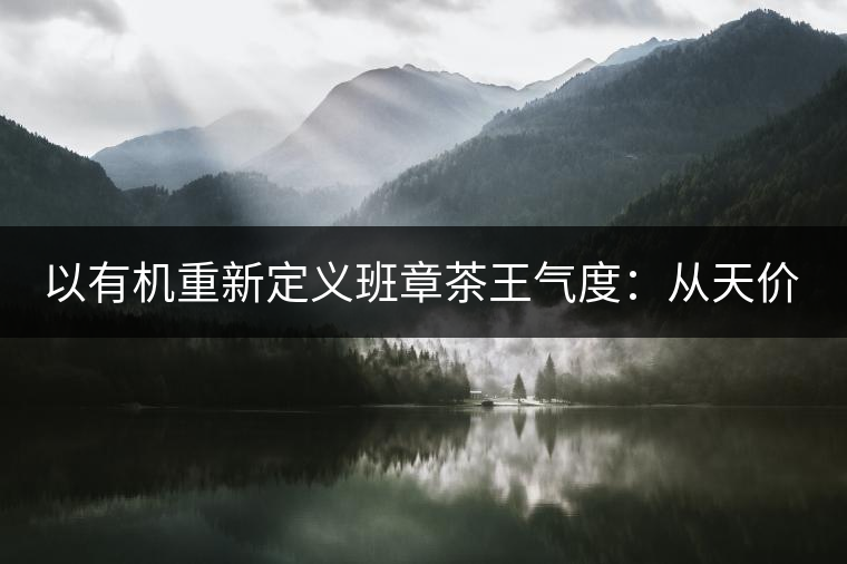 以有機(jī)重新定義班章茶王氣度：從天價(jià)茶王樹(shù)到親民茶