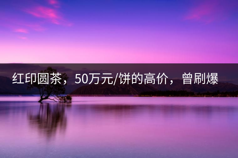 紅印圓茶，50萬元/餅的高價(jià)，曾刷爆五十年代茶界