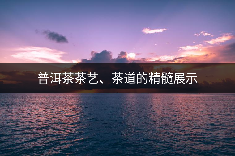 普洱茶茶藝、茶道的精髓展示