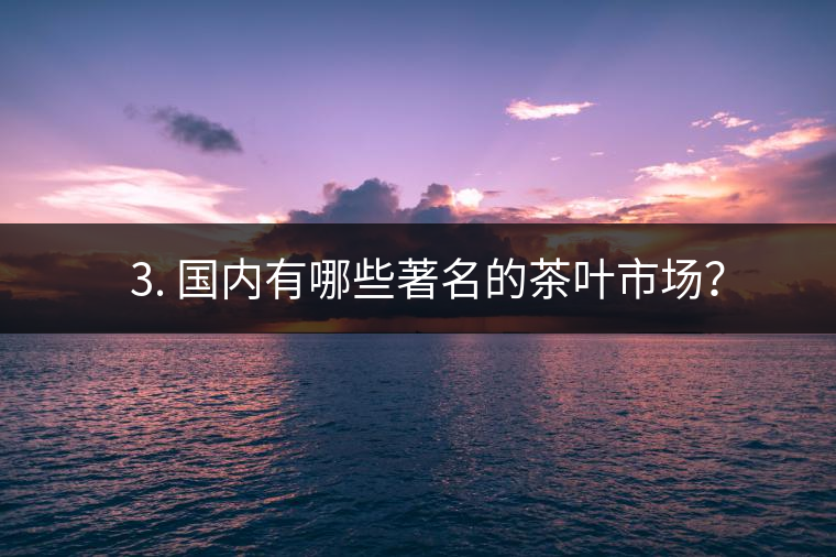 ? 3. 國(guó)內(nèi)有哪些著名的茶葉市場(chǎng)？